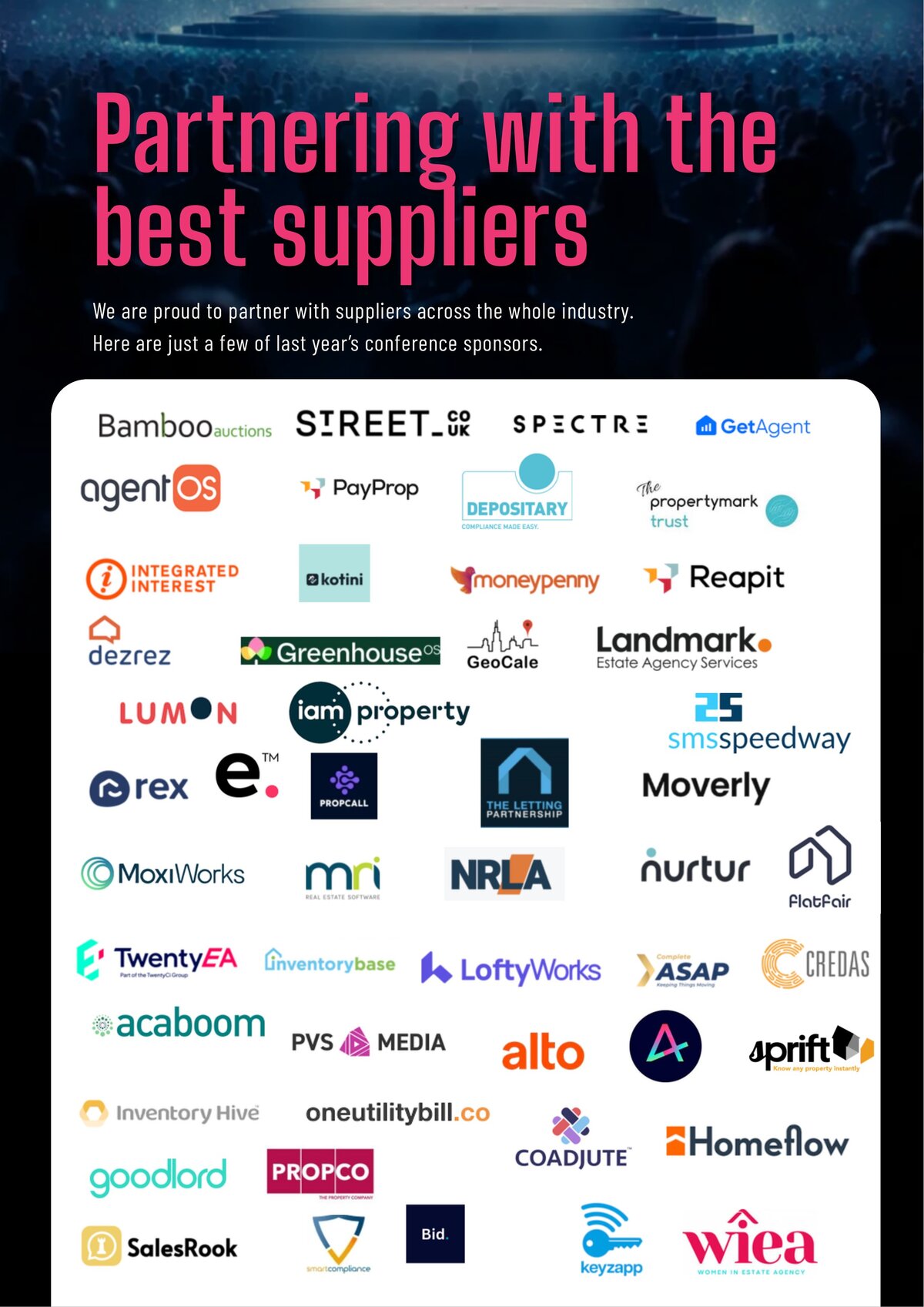 Past sponsors including Bamboo Auctions, Street.co.uk, Spectre, GetAgent, agentOS, PayProp, Depositary, Propertymark Trust, Integrated Interest, Kotini, Moneypenny, Reapit, Dezrez, GreenhouseOS, GeoCale, Landmark, Lumon, IAM Property, SMS Speedway, rex, e, Propcall, The Letting Partnership, Moverly, MoxiWorks, MRI, NRLA, Nurtur, Flatfair, TwentyEA, Inventory Base, LoftyWorks, ASAP, Credas, Acaboom, PVS Media, alto, Sprift, Inventory Hive, oneutilitybill.co, Coadjute, Homeflow, Goodlord, Propco, SalesRook, smartcompliance, Bid, Keyzapp, WIEA.